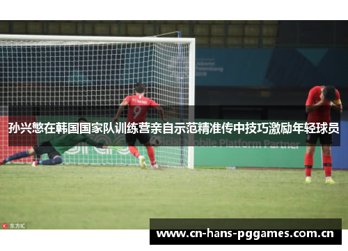 孙兴慜在韩国国家队训练营亲自示范精准传中技巧激励年轻球员